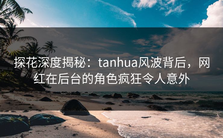 探花深度揭秘：tanhua风波背后，网红在后台的角色疯狂令人意外