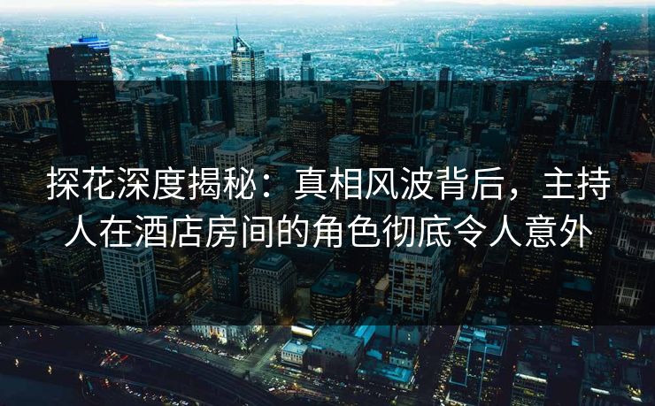 探花深度揭秘：真相风波背后，主持人在酒店房间的角色彻底令人意外