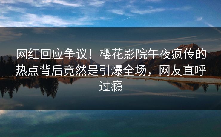 网红回应争议！樱花影院午夜疯传的热点背后竟然是引爆全场，网友直呼过瘾