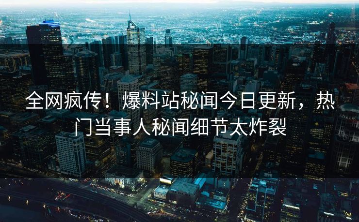 全网疯传！爆料站秘闻今日更新，热门当事人秘闻细节太炸裂
