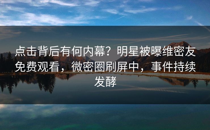 点击背后有何内幕？明星被曝维密友免费观看，微密圈刷屏中，事件持续发酵