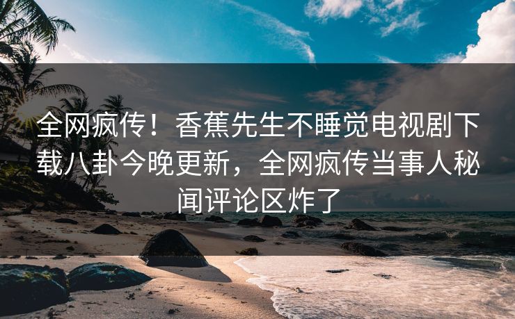 全网疯传！香蕉先生不睡觉电视剧下载八卦今晚更新，全网疯传当事人秘闻评论区炸了