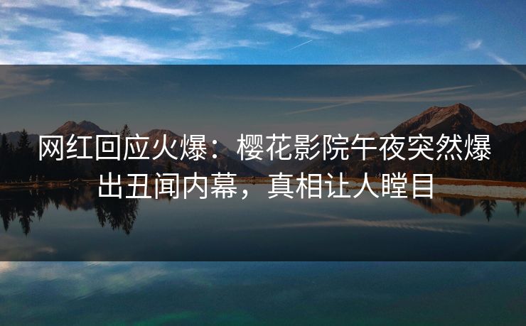 网红回应火爆：樱花影院午夜突然爆出丑闻内幕，真相让人瞠目