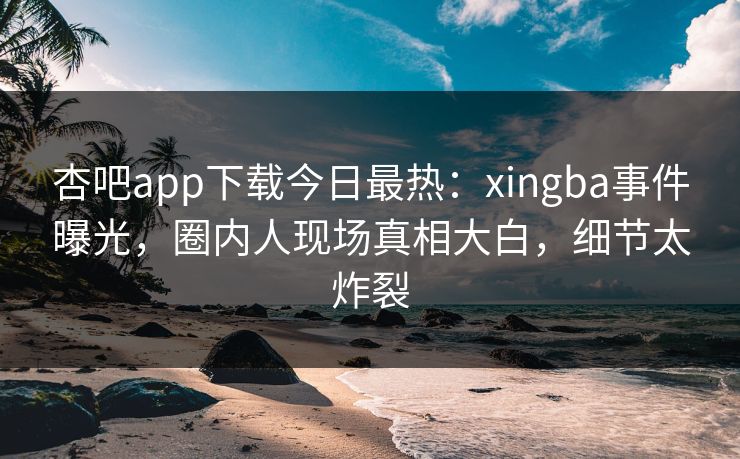 杏吧app下载今日最热：xingba事件曝光，圈内人现场真相大白，细节太炸裂