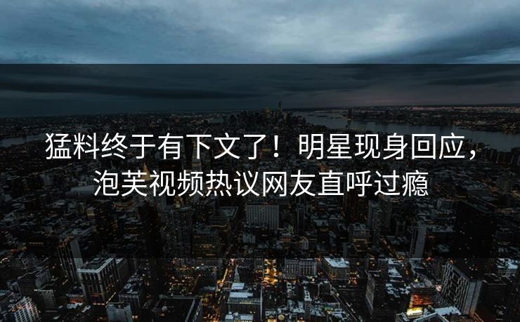 猛料终于有下文了！明星现身回应，泡芙视频热议网友直呼过瘾