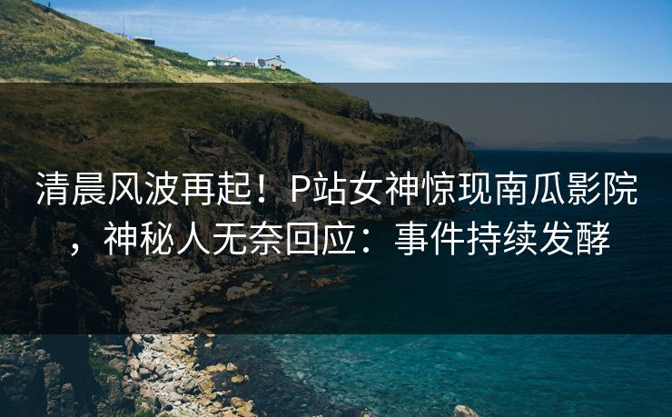 清晨风波再起！P站女神惊现南瓜影院，神秘人无奈回应：事件持续发酵