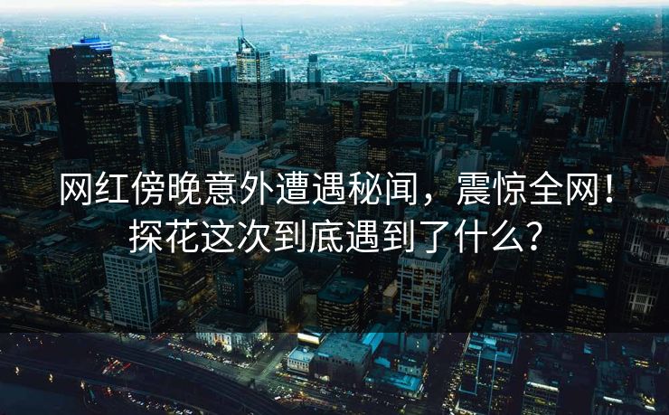 网红傍晚意外遭遇秘闻，震惊全网！探花这次到底遇到了什么？