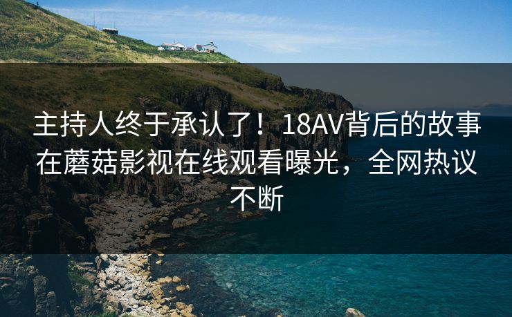 主持人终于承认了！18AV背后的故事在蘑菇影视在线观看曝光，全网热议不断