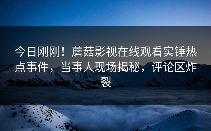 今日刚刚！蘑菇影视在线观看实锤热点事件，当事人现场揭秘，评论区炸裂