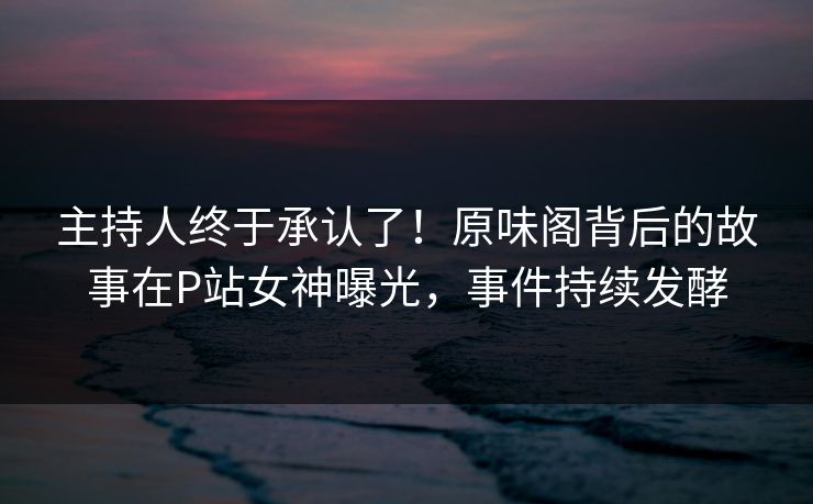 主持人终于承认了！原味阁背后的故事在P站女神曝光，事件持续发酵