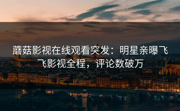 蘑菇影视在线观看突发：明星亲曝飞飞影视全程，评论数破万