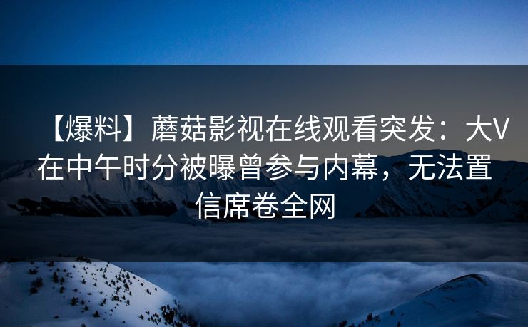 【爆料】蘑菇影视在线观看突发：大V在中午时分被曝曾参与内幕，无法置信席卷全网