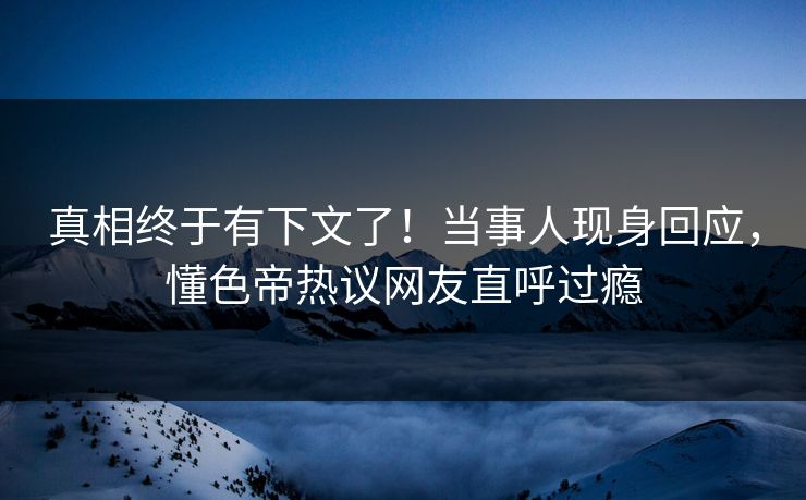 真相终于有下文了！当事人现身回应，懂色帝热议网友直呼过瘾