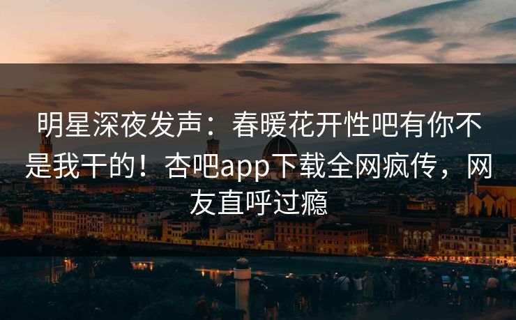 明星深夜发声：春暖花开性吧有你不是我干的！杏吧app下载全网疯传，网友直呼过瘾