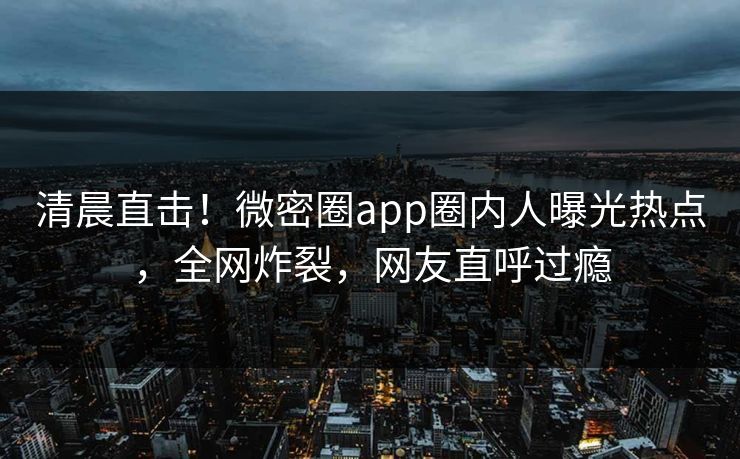 清晨直击！微密圈app圈内人曝光热点，全网炸裂，网友直呼过瘾