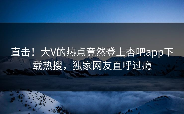 直击！大V的热点竟然登上杏吧app下载热搜，独家网友直呼过瘾