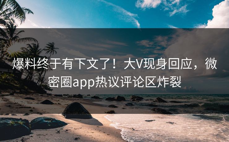 爆料终于有下文了！大V现身回应，微密圈app热议评论区炸裂