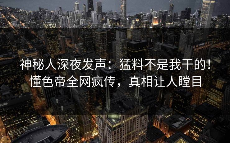 神秘人深夜发声：猛料不是我干的！懂色帝全网疯传，真相让人瞠目