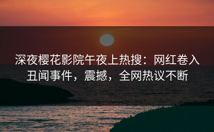 深夜樱花影院午夜上热搜：网红卷入丑闻事件，震撼，全网热议不断