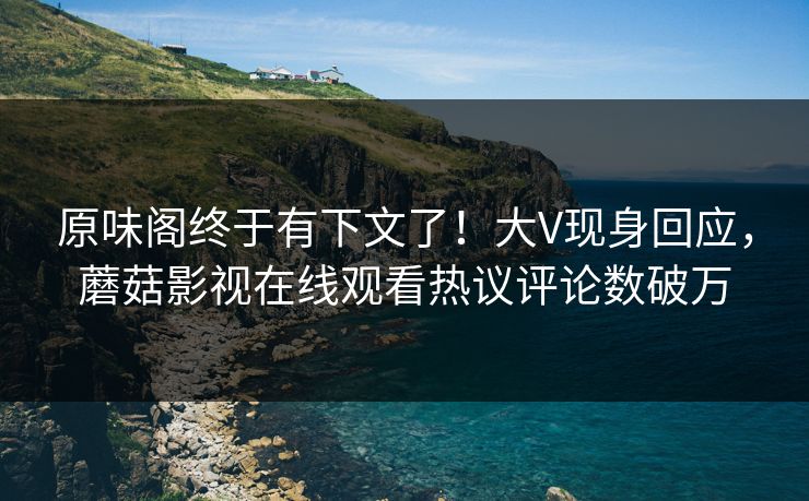 原味阁终于有下文了！大V现身回应，蘑菇影视在线观看热议评论数破万