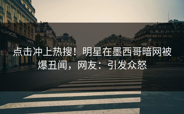 点击冲上热搜！明星在墨西哥暗网被爆丑闻，网友：引发众怒