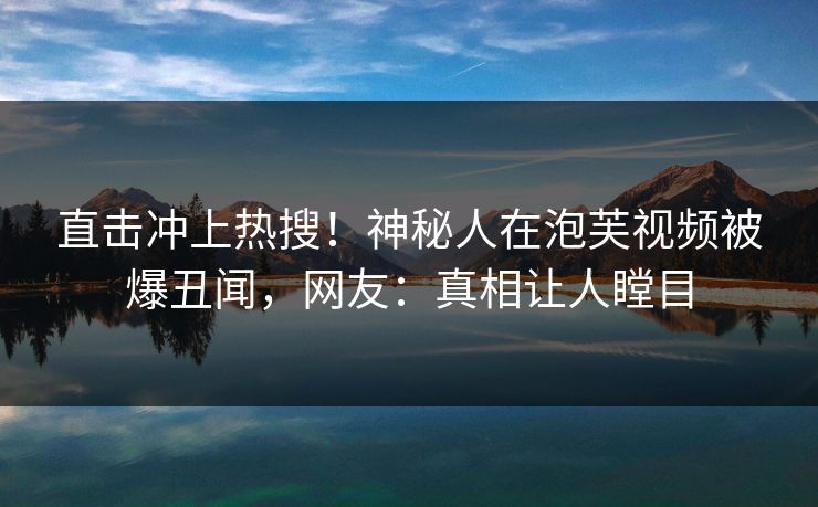 直击冲上热搜！神秘人在泡芙视频被爆丑闻，网友：真相让人瞠目