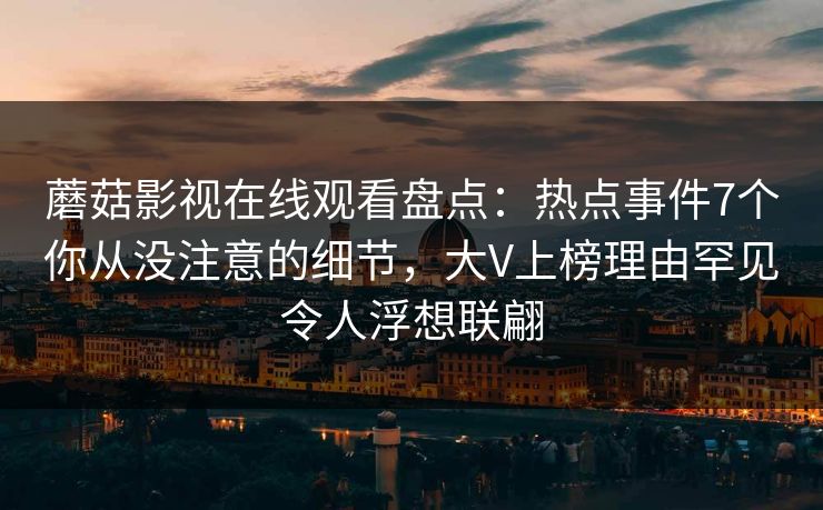 蘑菇影视在线观看盘点：热点事件7个你从没注意的细节，大V上榜理由罕见令人浮想联翩