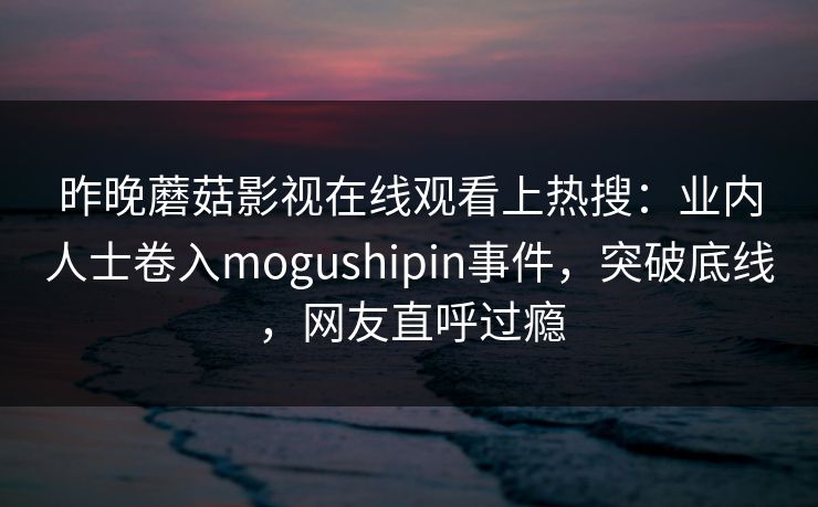 昨晚蘑菇影视在线观看上热搜：业内人士卷入mogushipin事件，突破底线，网友直呼过瘾