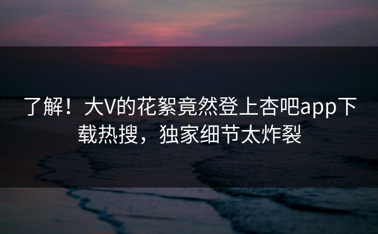 了解！大V的花絮竟然登上杏吧app下载热搜，独家细节太炸裂
