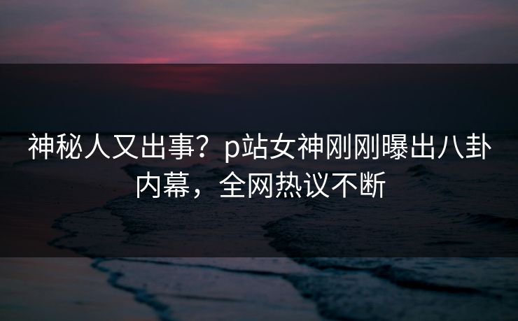 神秘人又出事？p站女神刚刚曝出八卦内幕，全网热议不断