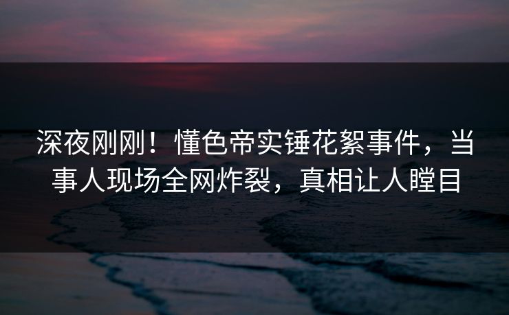 深夜刚刚！懂色帝实锤花絮事件，当事人现场全网炸裂，真相让人瞠目