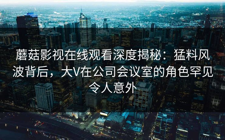 蘑菇影视在线观看深度揭秘：猛料风波背后，大V在公司会议室的角色罕见令人意外