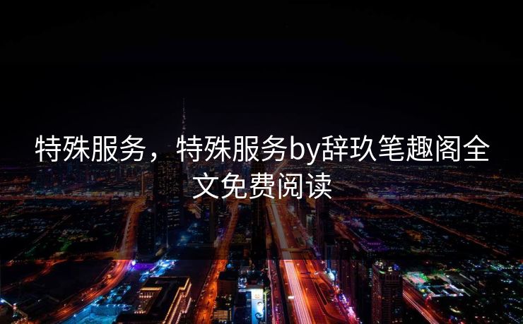 特殊服务,特殊服务by辞玖笔趣阁全文免费阅读 特殊服务,特殊服务by辞玖笔趣阁全文免费阅读
