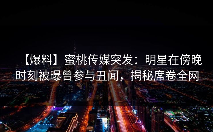 【爆料】蜜桃传媒突发：明星在傍晚时刻被曝曾参与丑闻，揭秘席卷全网