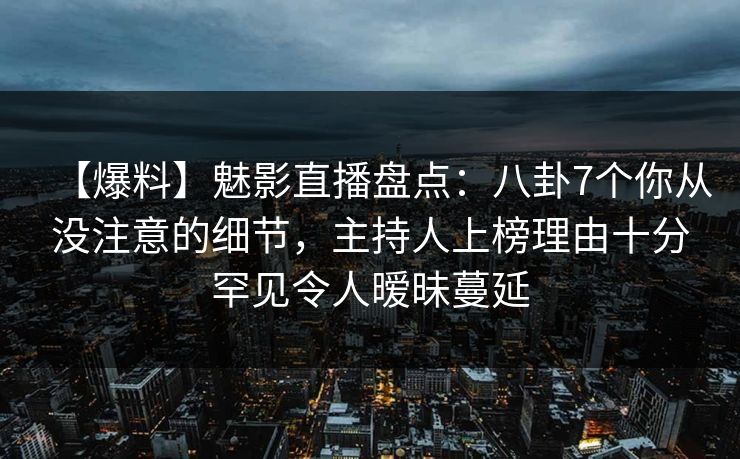 【爆料】魅影直播盘点：八卦7个你从没注意的细节，主持人上榜理由十分罕见令人暧昧蔓延