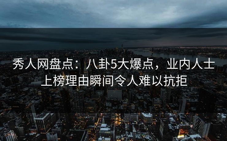 秀人网盘点：八卦5大爆点，业内人士上榜理由瞬间令人难以抗拒