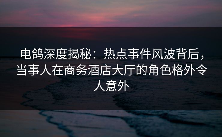 电鸽深度揭秘：热点事件风波背后，当事人在商务酒店大厅的角色格外令人意外