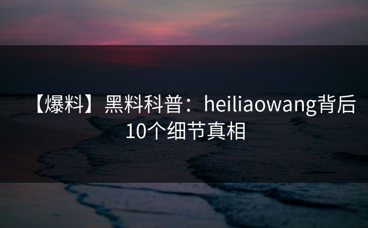 【爆料】黑料科普：heiliaowang背后10个细节真相