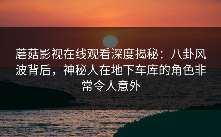 蘑菇影视在线观看深度揭秘:八卦风波背后,神秘人在地下车库的角色非常令人意外 蘑菇影视在线观看深度揭秘:八卦风波背后,神秘人在地下车库的角色非常令人意外