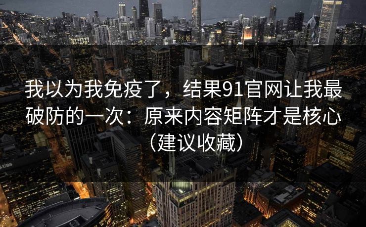 我以为我免疫了，结果91官网让我最破防的一次：原来内容矩阵才是核心（建议收藏）