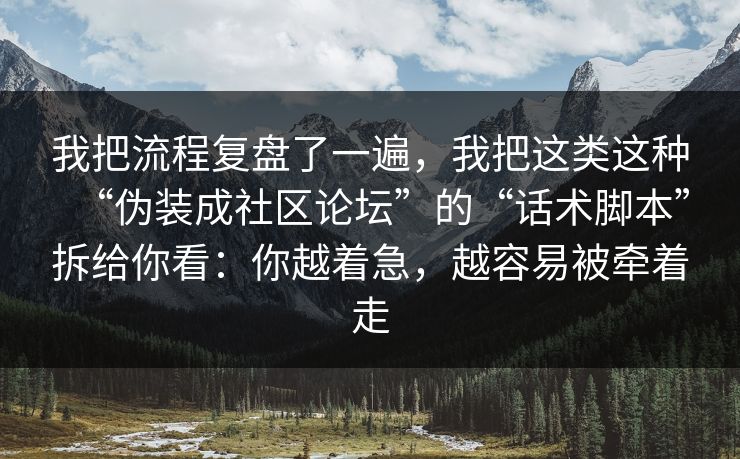 我把流程复盘了一遍,我把这类这种“伪装成社区论坛”的“话术脚本”拆给你看:你越着急,越容易被牵着走 我把流程复盘了一遍,我把这类这种“伪装成社区论坛”的“话术脚本”拆给你看:你越着急,越容易被牵着走