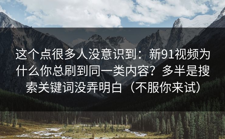 这个点很多人没意识到：新91视频为什么你总刷到同一类内容？多半是搜索关键词没弄明白（不服你来试）