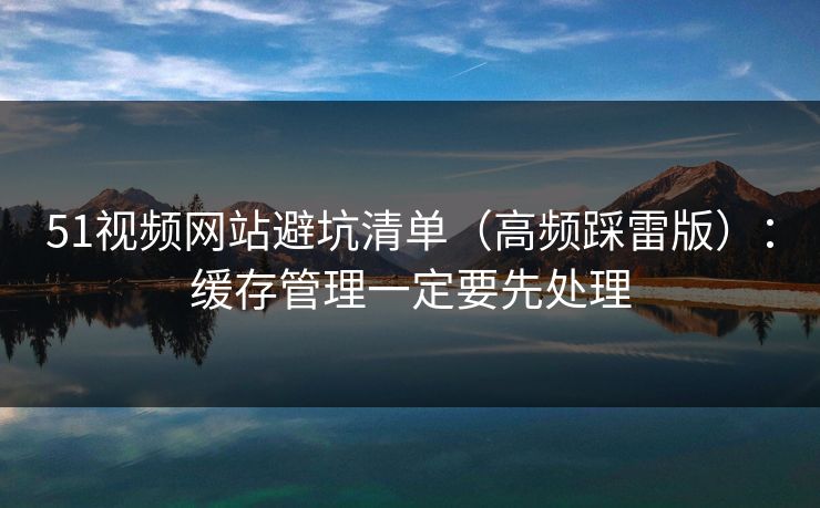 51视频网站避坑清单（高频踩雷版）：缓存管理一定要先处理