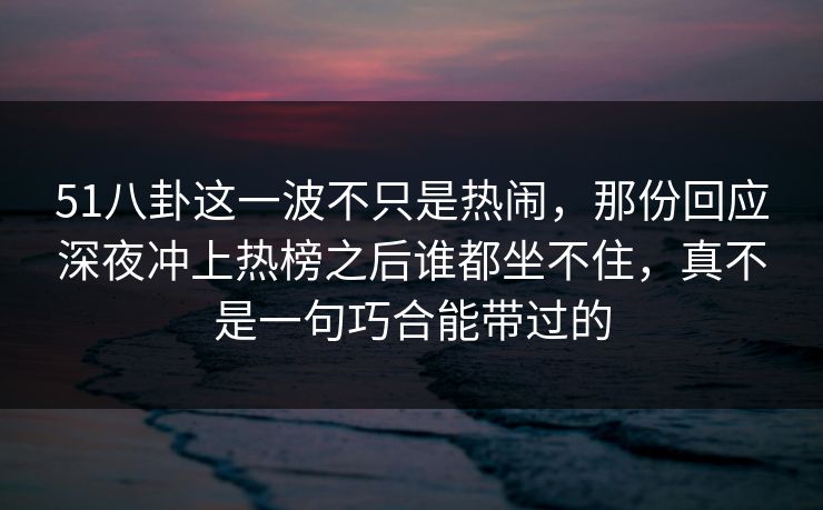 51八卦这一波不只是热闹，那份回应深夜冲上热榜之后谁都坐不住，真不是一句巧合能带过的