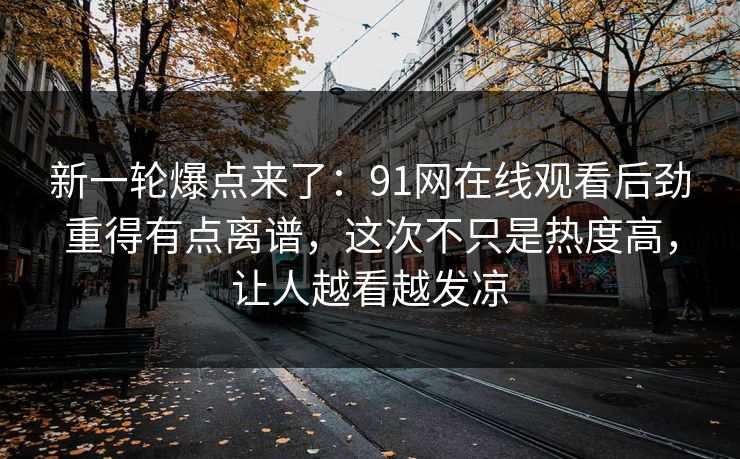 新一轮爆点来了:91网在线观看后劲重得有点离谱,这次不只是热度高,让人越看越发凉 新一轮爆点来了:91网在线观看后劲重得有点离谱,这次不只是热度高,让人越看越发凉