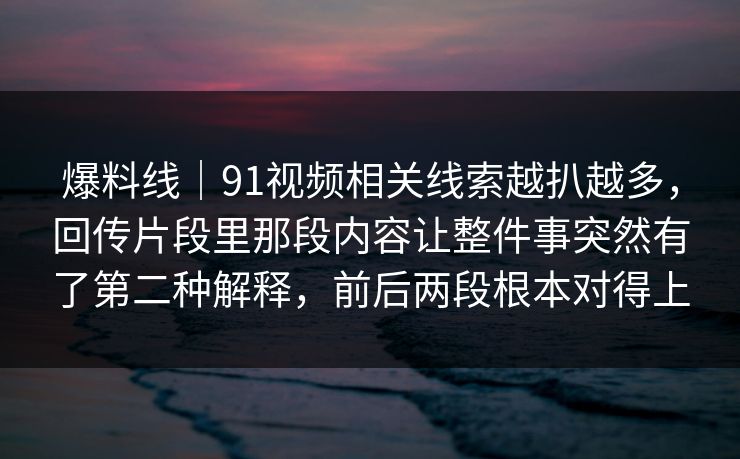爆料线|91视频相关线索越扒越多,回传片段里那段内容让整件事突然有了第二种解释,前后两段根本对得上 爆料线|91视频相关线索越扒越多,回传片段里那段内容让整件事突然有了第二种解释,前后两段根本对得上